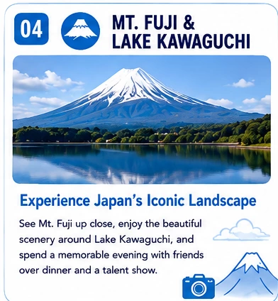 04 Mt. Fuji & Lake Kawaguchi — Experience Japan's Iconic Landscape: See Mt. Fuji up close, enjoy the beautiful scenery around Lake Kawaguchi, and spend a memorable evening with friends over dinner and a talent show.