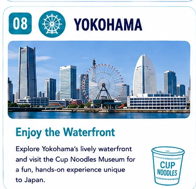08 Yokohama — Enjoy the Waterfront: Explore Yokohama's lively waterfront and visit the Cup Noodles Museum for a fun, hands-on experience unique to Japan.